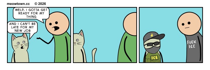A three-panel comic. Panel one: A person in a green shirt tells Tater Tot (a buff tabby cat), 'Welp, I gotta get ready for my thing.' Tater Tot replies, 'And I can't be late for my new job.' Panel two: A wordless beat — Tater Tot and the person walk off in separate directions. Panel three: Both have changed clothes. Tater Tot now wears an ICE agent's tactical vest, cap, sunglasses, and mask. The human wears a black t-shirt reading 'FUCK ICE.' Both stare at each other in silent tension. The joke is structural: the human's 'thing' is obviously an ICE protest, and Tater Tot's new job is obviously an ICE Agent. The strip is political commentary, not just a gag.